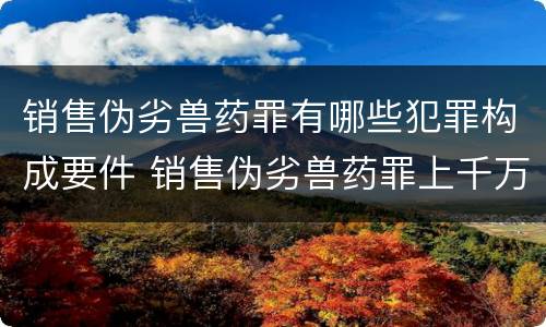 销售伪劣兽药罪有哪些犯罪构成要件 销售伪劣兽药罪上千万