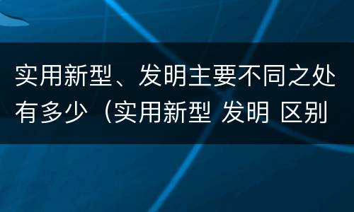 实用新型、发明主要不同之处有多少（实用新型 发明 区别）