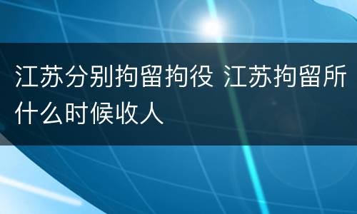 江苏分别拘留拘役 江苏拘留所什么时候收人