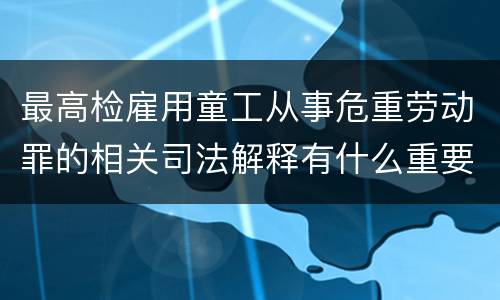 最高检雇用童工从事危重劳动罪的相关司法解释有什么重要内容