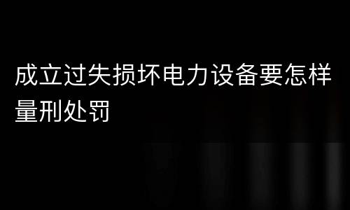 成立过失损坏电力设备要怎样量刑处罚