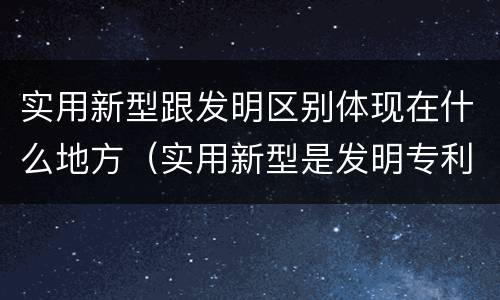 实用新型跟发明区别体现在什么地方（实用新型是发明专利吗）