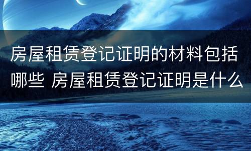 房屋租赁登记证明的材料包括哪些 房屋租赁登记证明是什么样的