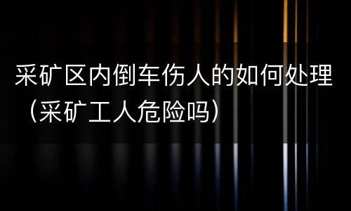 采矿区内倒车伤人的如何处理（采矿工人危险吗）