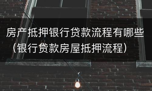 房产抵押银行贷款流程有哪些（银行贷款房屋抵押流程）