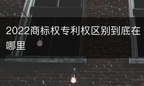 2022商标权专利权区别到底在哪里