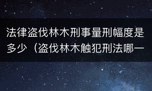 法律盗伐林木刑事量刑幅度是多少（盗伐林木触犯刑法哪一条）