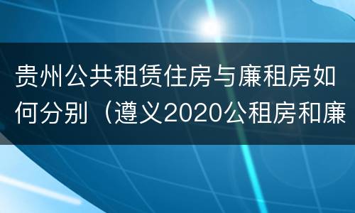 贵州公共租赁住房与廉租房如何分别（遵义2020公租房和廉租房）