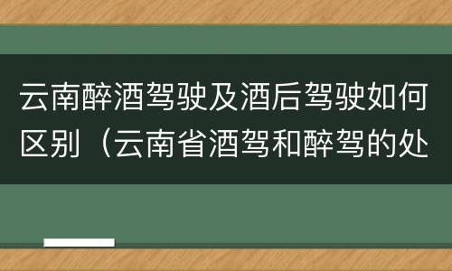 云南醉酒驾驶及酒后驾驶如何区别（云南省酒驾和醉驾的处罚标准）