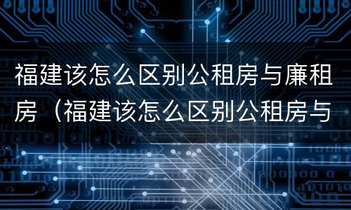 福建该怎么区别公租房与廉租房（福建该怎么区别公租房与廉租房呢）