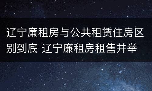 辽宁廉租房与公共租赁住房区别到底 辽宁廉租房租售并举