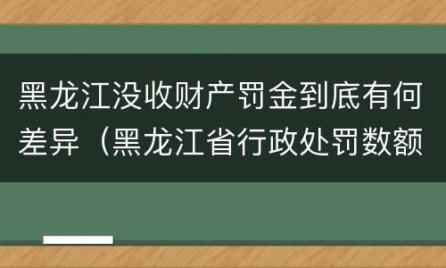 黑龙江没收财产罚金到底有何差异（黑龙江省行政处罚数额较大罚款的标准）