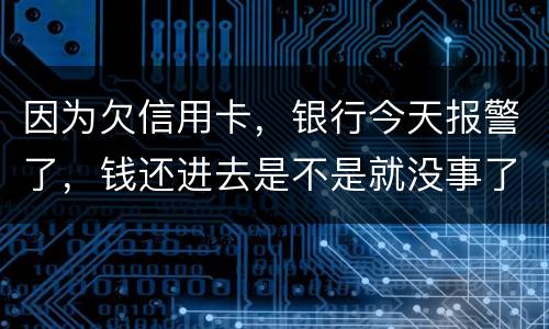 因为欠信用卡，银行今天报警了，钱还进去是不是就没事了