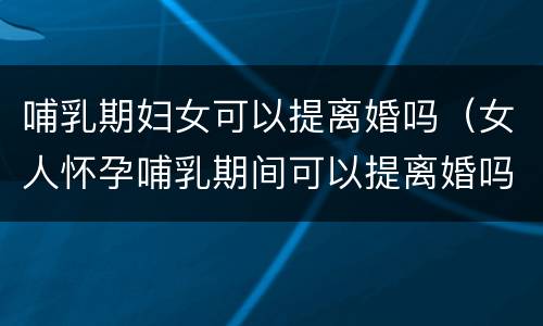 哺乳期妇女可以提离婚吗（女人怀孕哺乳期间可以提离婚吗）