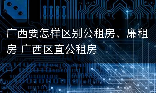 广西要怎样区别公租房、廉租房 广西区直公租房