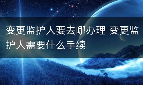 变更监护人要去哪办理 变更监护人需要什么手续