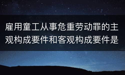 雇用童工从事危重劳动罪的主观构成要件和客观构成要件是什么