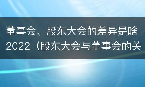 董事会、股东大会的差异是啥2022（股东大会与董事会的关系是什么）