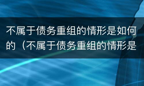 不属于债务重组的情形是如何的（不属于债务重组的情形是如何的呢）