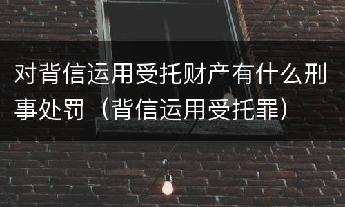 对背信运用受托财产有什么刑事处罚（背信运用受托罪）