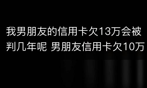 我男朋友的信用卡欠13万会被判几年呢 男朋友信用卡欠10万元正常吗