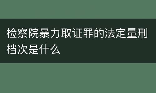 检察院暴力取证罪的法定量刑档次是什么