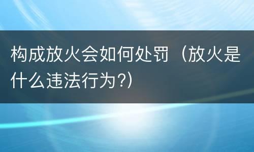 构成放火会如何处罚（放火是什么违法行为?）