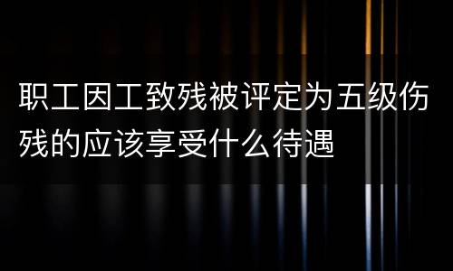 职工因工致残被评定为五级伤残的应该享受什么待遇