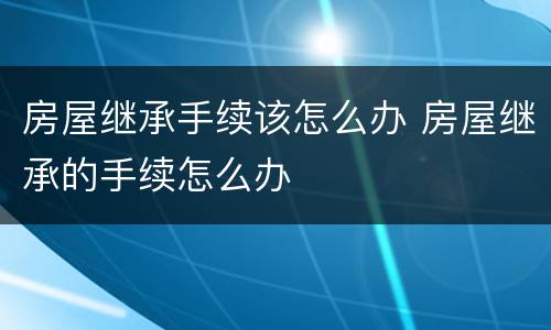 房屋继承手续该怎么办 房屋继承的手续怎么办