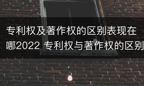 专利权及著作权的区别表现在哪2022 专利权与著作权的区别