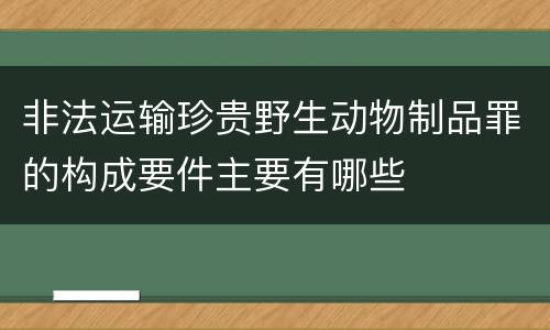 非法运输珍贵野生动物制品罪的构成要件主要有哪些