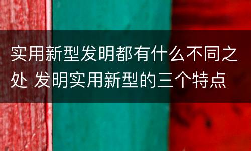 实用新型发明都有什么不同之处 发明实用新型的三个特点