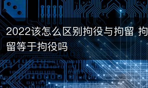 2022该怎么区别拘役与拘留 拘留等于拘役吗