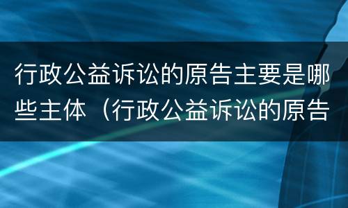 行政公益诉讼的原告主要是哪些主体（行政公益诉讼的原告主要是哪些主体）