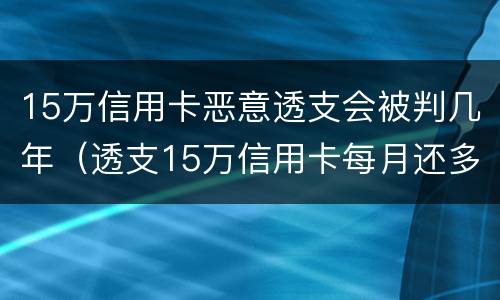 15万信用卡恶意透支会被判几年（透支15万信用卡每月还多少）