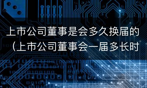 上市公司董事是会多久换届的（上市公司董事会一届多长时间）