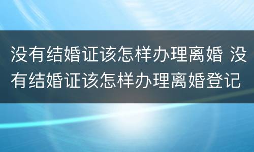 没有结婚证该怎样办理离婚 没有结婚证该怎样办理离婚登记