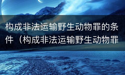 构成非法运输野生动物罪的条件（构成非法运输野生动物罪的条件有哪些）