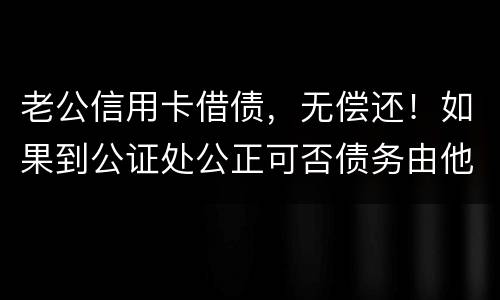 老公信用卡借债，无偿还！如果到公证处公正可否债务由他一人承受