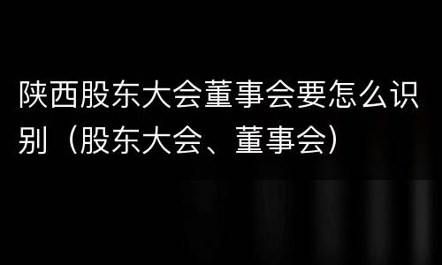 陕西股东大会董事会要怎么识别（股东大会、董事会）