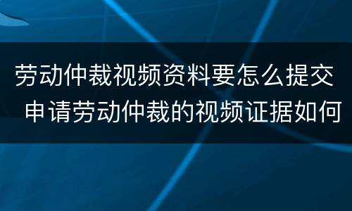 劳动仲裁视频资料要怎么提交 申请劳动仲裁的视频证据如何提供