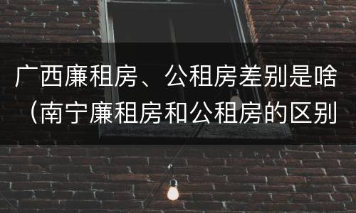 广西廉租房、公租房差别是啥（南宁廉租房和公租房的区别）