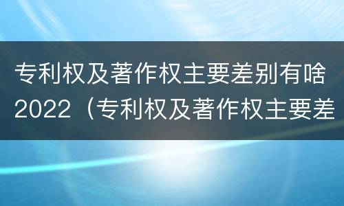 专利权及著作权主要差别有啥2022（专利权及著作权主要差别有啥2022年的）