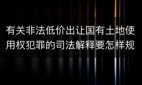 有关非法低价出让国有土地使用权犯罪的司法解释要怎样规定