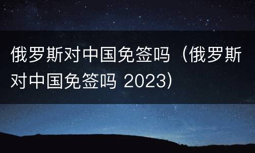 俄罗斯对中国免签吗（俄罗斯对中国免签吗 2023）