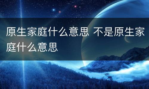 原生家庭什么意思 不是原生家庭什么意思