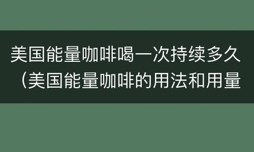 美国能量咖啡喝一次持续多久（美国能量咖啡的用法和用量）