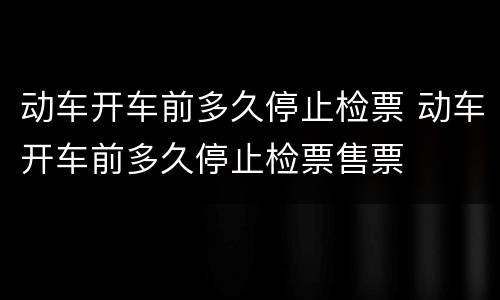 动车开车前多久停止检票 动车开车前多久停止检票售票