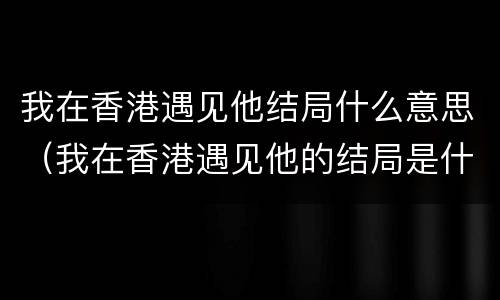 我在香港遇见他结局什么意思（我在香港遇见他的结局是什么）