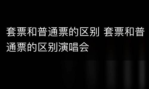 套票和普通票的区别 套票和普通票的区别演唱会